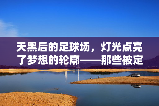 天黑后的足球场，灯光点亮了梦想的轮廓——那些被定格在夜色里的足球记忆，天黑后的足球场，灯光点亮了梦想的轮廓——那些被定格在夜色里的足球记忆