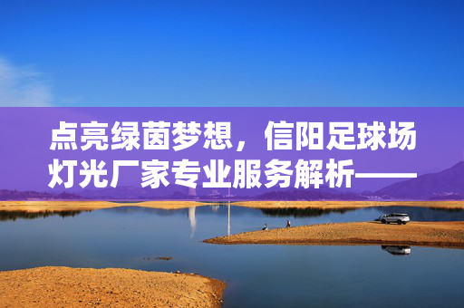点亮绿茵梦想，信阳足球场灯光厂家专业服务解析——为足球赛事与训练注入璀璨光亮