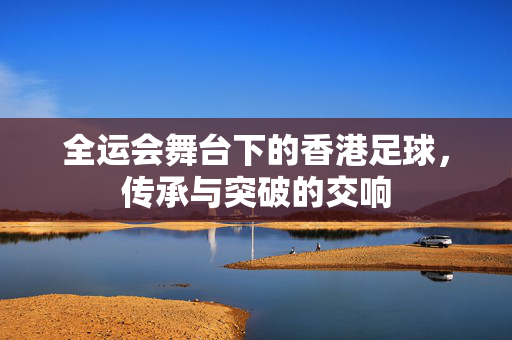 全运会舞台下的香港足球，传承与突破的交响