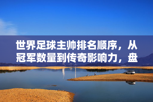 世界足球主帅排名顺序，从冠军数量到传奇影响力，盘点顶级足球教练的巅峰排名，世界足球顶级主帅巅峰排名，从冠军数量到传奇影响力全盘点