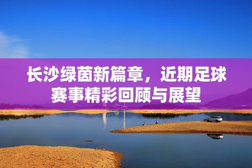 长沙绿茵新篇章，近期足球赛事精彩回顾与展望