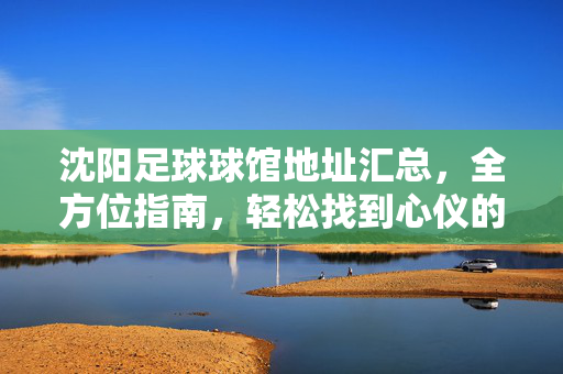 沈阳足球球馆地址汇总，全方位指南，轻松找到心仪的足球场馆