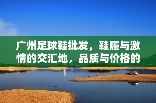 广州足球鞋批发，鞋履与激情的交汇地，品质与价格的平衡术，广州足球鞋批发，鞋履与激情的交汇地，品质与价格的平衡术