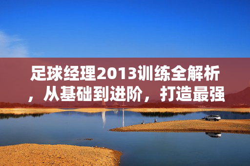 足球经理2013训练全解析，从基础到进阶，打造最强球队，足球经理2013训练全解析，从基础到进阶，打造最强球队