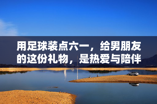 用足球装点六一，给男朋友的这份礼物，是热爱与陪伴的共鸣