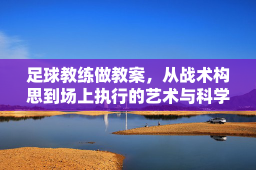 足球教练做教案，从战术构思到场上执行的艺术与科学，足球教练做教案，从战术构思到场上执行的艺术与科学