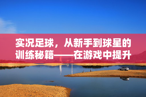 实况足球，从新手到球星的训练秘籍——在游戏中提升足球技巧的实用指南