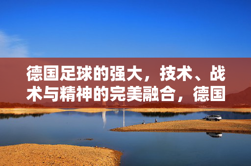 德国足球的强大，技术、战术与精神的完美融合，德国足球的强大，技术、战术与精神的完美融合