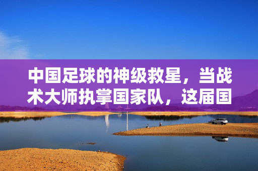 中国足球的神级救星，当战术大师执掌国家队，这届国脚能否书写历史新篇章？