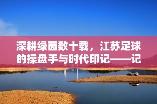 深耕绿茵数十载，江苏足球的操盘手与时代印记——记刘伟的足球生涯与奉献