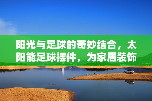 阳光与足球的奇妙结合，太阳能足球摆件，为家居装饰注入绿色活力与趣味