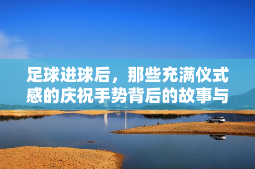 足球进球后，那些充满仪式感的庆祝手势背后的故事与意义，足球进球后，那些充满仪式感的庆祝手势背后的故事与意义