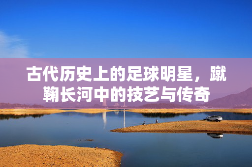 古代历史上的足球明星，蹴鞠长河中的技艺与传奇
