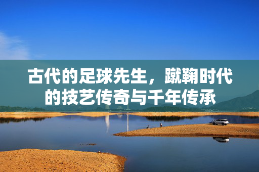 古代的足球先生,蹴鞠时代的技艺传奇与千年传承