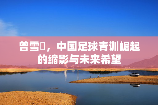 曾雪璘，中国足球青训崛起的缩影与未来希望
