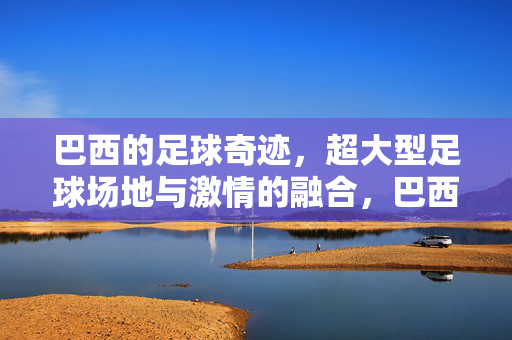 巴西的足球奇迹，超大型足球场地与激情的融合，巴西足球奇迹，超大型足球场地与激情的融合