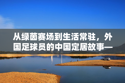 从绿茵赛场到生活常驻，外国足球员的中国定居故事——足球之外的中国新家园，从绿茵赛场到生活常驻，外国足球员的中国定居故事——足球之外的中国新家园