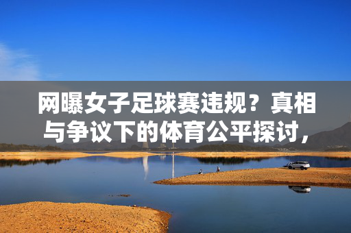 网曝女子足球赛违规？真相与争议下的体育公平探讨，女子足球赛违规风波，真相与体育公平的探讨