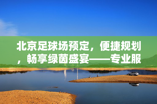 北京足球场预定，便捷规划，畅享绿茵盛宴——专业服务助力足球活动顺利举办，北京足球场预定，便捷规划，畅享绿茵盛宴——专业服务助力足球活动顺利举办