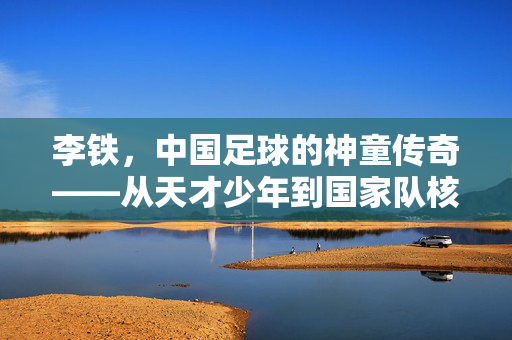 李铁,中国足球的神童传奇——从天才少年到国家队核心的蜕变与挑战,李铁,中国足球的神童传奇——从天才少年到国家队核心的蜕变与挑战