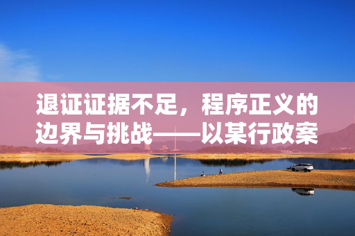 退证证据不足，程序正义的边界与挑战——以某行政案件为例