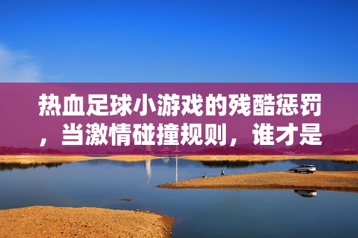 热血足球小游戏的残酷惩罚，当激情碰撞规则，谁才是真正的王者？热血足球小游戏的残酷惩罚，当激情碰撞规则，谁才是真正的王者？