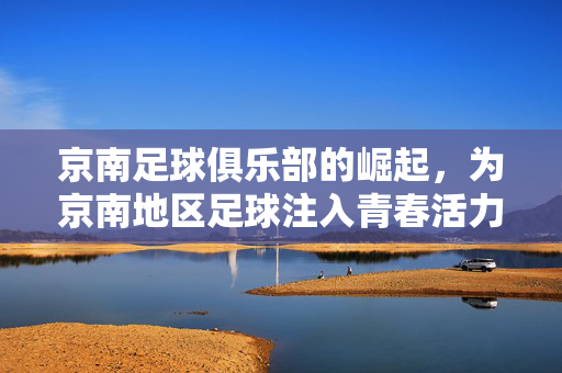 京南足球俱乐部的崛起，为京南地区足球注入青春活力与希望，京南足球俱乐部的崛起，为京南地区足球注入青春活力与希望