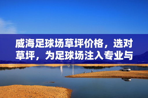 威海足球场草坪价格，选对草坪，为足球场注入专业与活力，威海足球场草坪价格，选对草坪，为足球场注入专业与活力