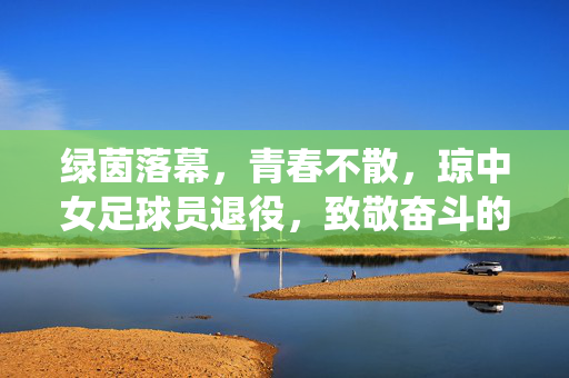 绿茵落幕，青春不散，琼中女足球员退役，致敬奋斗的岁月与未来的可能，绿茵落幕，青春不散，琼中女足球员退役，致敬奋斗的岁月与未来的可能