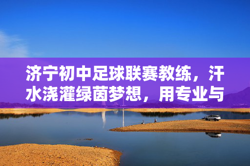 济宁初中足球联赛教练,汗水浇灌绿茵梦想,用专业与热爱引领少年逐梦足球