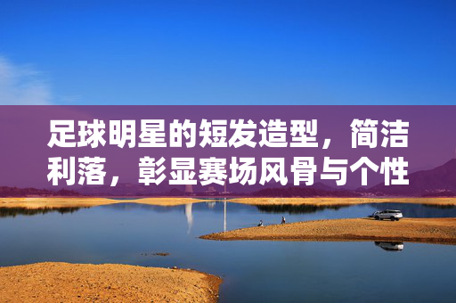 足球明星的短发造型，简洁利落，彰显赛场风骨与个性标签，足球明星短发，利落造型，彰显赛场风骨与个性标签