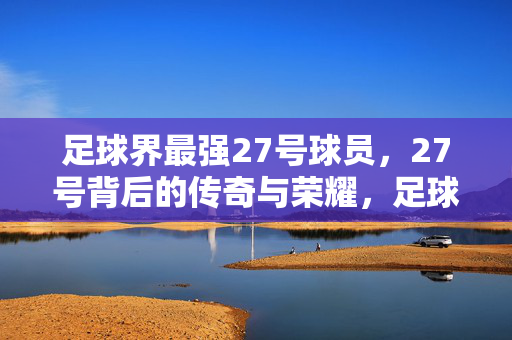 足球界最强27号球员，27号背后的传奇与荣耀，足球界最强27号球员，27号背后的传奇与荣耀