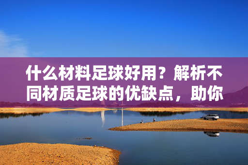 什么材料足球好用？解析不同材质足球的优缺点，助你根据需求选对球，什么材料足球好用？解析不同材质足球的优缺点，助你根据需求选对球