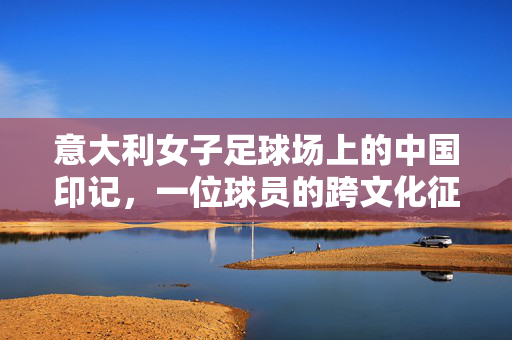 意大利女子足球场上的中国印记，一位球员的跨文化征程与运动初心，意大利女子足球场上的中国印记，一位球员的跨文化征程与运动初心