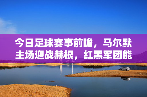今日足球赛事前瞻，马尔默主场迎战赫根，红黑军团能否延续不败？马尔默主场迎战赫根，红黑军团能否延续不败？