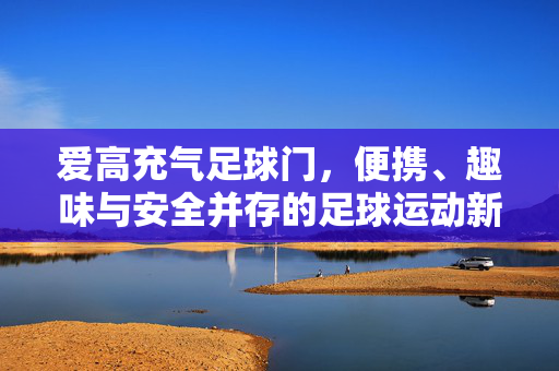 爱高充气足球门，便携、趣味与安全并存的足球运动新选择，爱高充气足球门，便携、趣味与安全并存的足球运动新选择