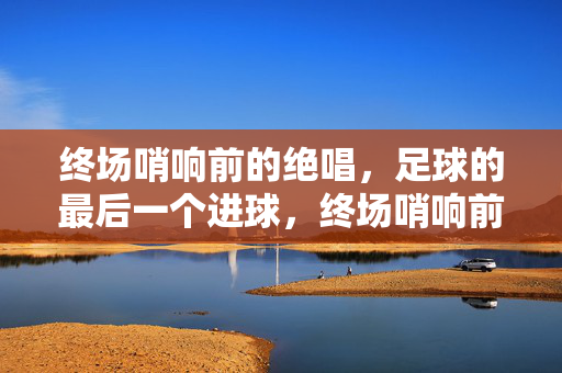 终场哨响前的绝唱，足球的最后一个进球，终场哨响前的绝唱，足球的最后一个进球