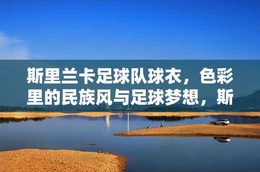 斯里兰卡足球队球衣，色彩里的民族风与足球梦想，斯里兰卡足球队球衣，色彩里的民族风与足球梦想