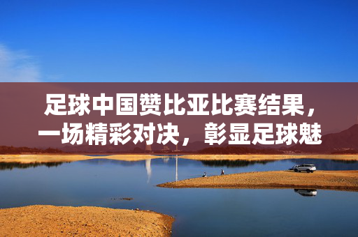 足球中国赞比亚比赛结果，一场精彩对决，彰显足球魅力与体育精神，中国vs赞比亚足球比赛结果，一场精彩对决，彰显足球魅力与体育精神
