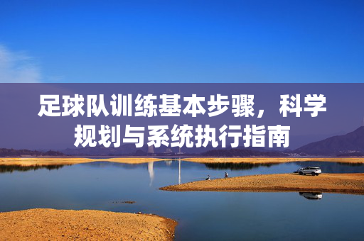 足球队训练基本步骤，科学规划与系统执行指南