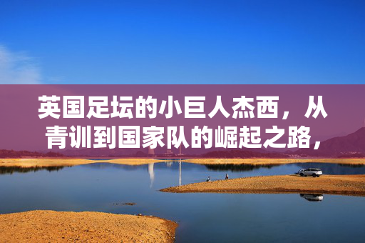 英国足坛的小巨人杰西，从青训到国家队的崛起之路，英国足坛小巨人杰西，从青训到国家队的崛起之路