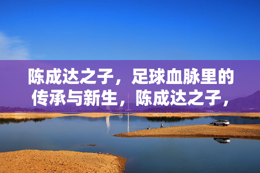 陈成达之子，足球血脉里的传承与新生，陈成达之子，足球血脉里的传承与新生