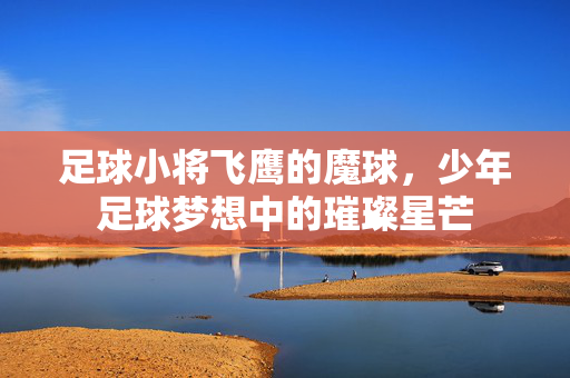 足球小将飞鹰的魔球，少年足球梦想中的璀璨星芒