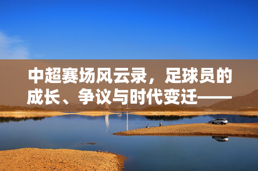 中超赛场风云录，足球员的成长、争议与时代变迁——深度评论，中超赛场风云录，足球员的成长、争议与时代变迁的深度评论