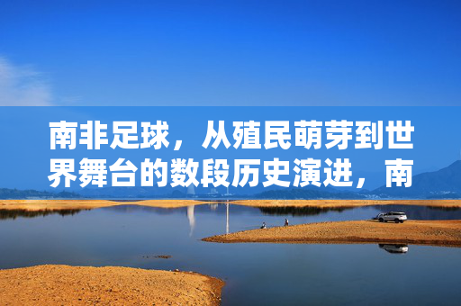 南非足球，从殖民萌芽到世界舞台的数段历史演进，南非足球，从殖民萌芽到世界舞台的历史演进