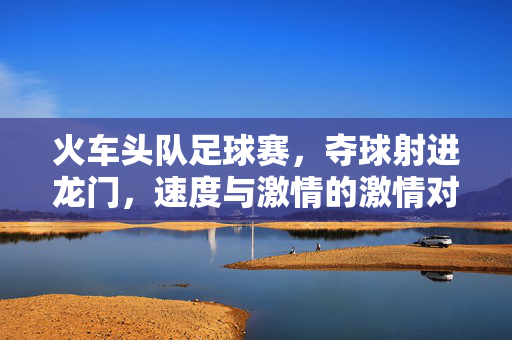 火车头队足球赛，夺球射进龙门，速度与激情的激情对决，火车头队足球赛，夺球射进龙门，激情对决燃速度