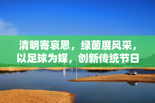 清明寄哀思，绿茵展风采，以足球为媒，创新传统节日的文化传承与精神凝聚