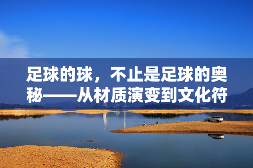 足球的球，不止是足球的奥秘——从材质演变到文化符号的多维探索，足球的球，不止是足球的奥秘——从材质演变到文化符号的多维探索
