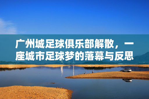 广州城足球俱乐部解散，一座城市足球梦的落幕与反思