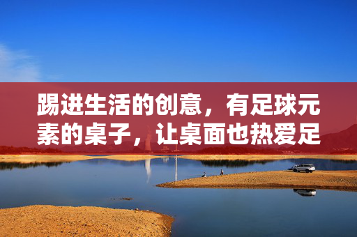 踢进生活的创意，有足球元素的桌子，让桌面也热爱足球，足球元素桌子，踢进生活的创意，让桌面也热爱足球